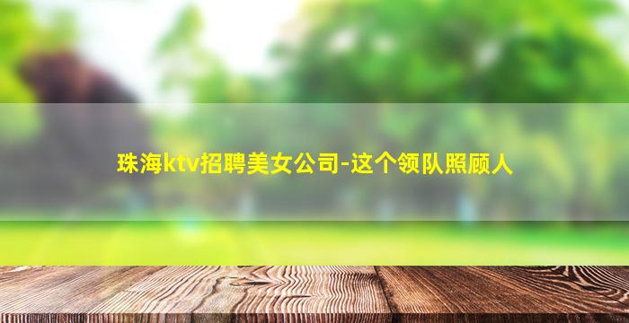 珠海ktv招聘美女公司-这个领队照顾人